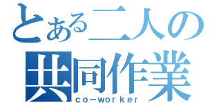 とある二人の共同作業（ｃｏ－ｗｏｒｋｅｒ）