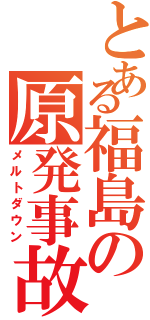 とある福島の原発事故（メルトダウン）