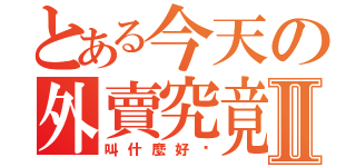 とある今天の外賣究竟Ⅱ（叫什麼好啊）