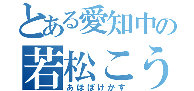 とある愛知中の若松こうた（あほぼけかす）