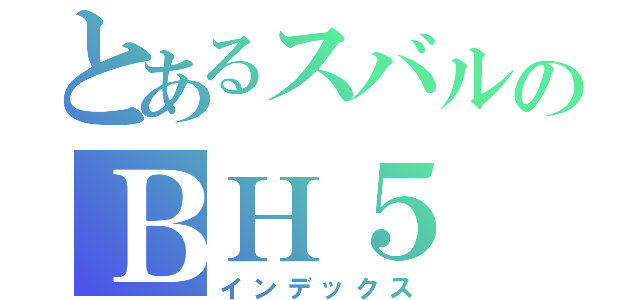 とあるスバルのＢＨ５（インデックス）