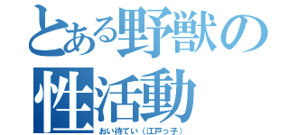 とある野獣の性活動（おい待てい（江戸っ子））