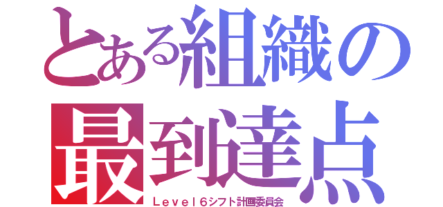 とある組織の最到達点（Ｌｅｖｅｌ６シフト計画委員会）