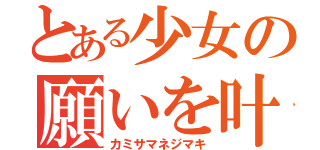 とある少女の願いを叶える装置（カミサマネジマキ）