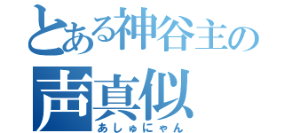 とある神谷主の声真似（あしゅにゃん）