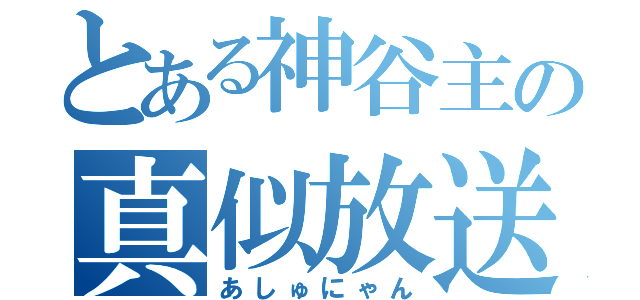 とある神谷主の真似放送（あしゅにゃん）