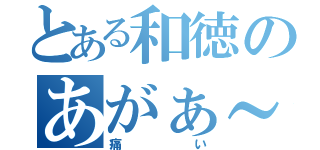 とある和徳のあがぁ～（痛い）