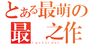 とある最萌の最終之作（ｌａｓｔｏｒｄｅｒ）