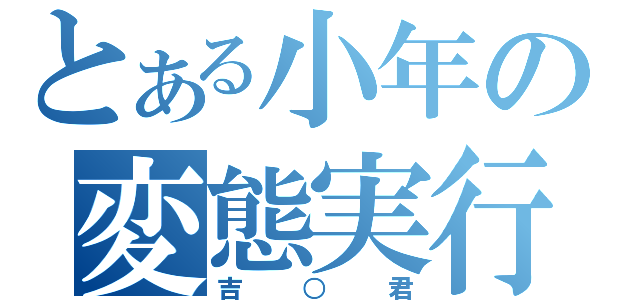 とある小年の変態実行（吉○君）