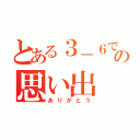 とある３－６での思い出（ありがとう）