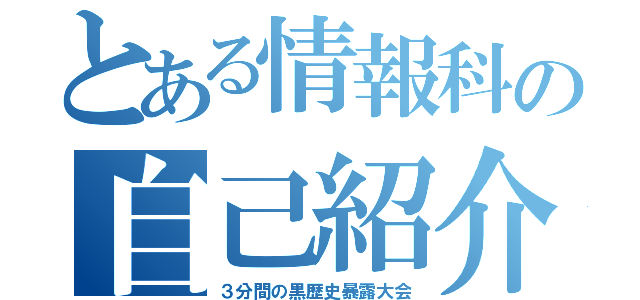 とある情報科の自己紹介（３分間の黒歴史暴露大会）