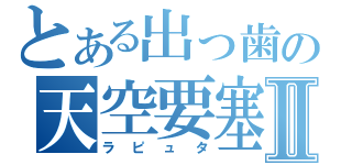 とある出っ歯の天空要塞Ⅱ（ラピュタ）