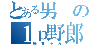 とある男の１ｐ野郎（豊ちゃん）