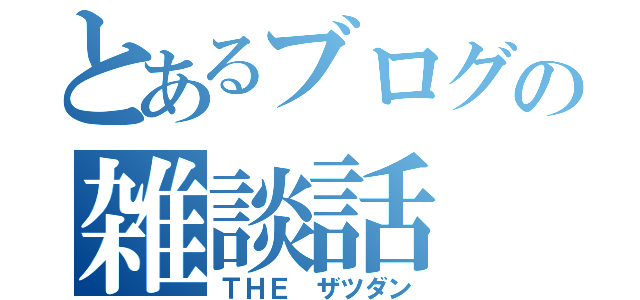 とあるブログの雑談話（ＴＨＥ　ザツダン）