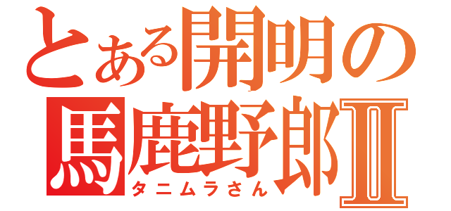 とある開明の馬鹿野郎Ⅱ（タニムラさん）