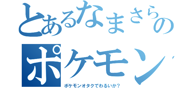 とあるなまさらのポケモンオタク（ポケモンオタクでわるいか？）