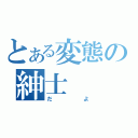 とある変態の紳士（だよ）