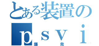 とある装置のｐｓｖｉａ（爆発）