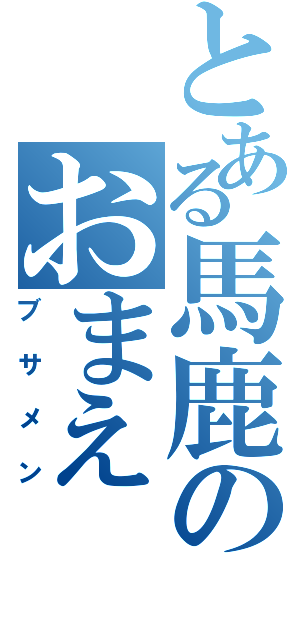 とある馬鹿のおまえ（ブサメン）