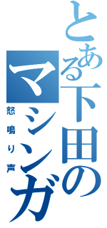 とある下田のマシンガン（怒鳴り声）