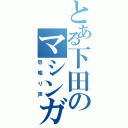 とある下田のマシンガン（怒鳴り声）