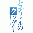 とあるリアルのクソゲー（現実はクソゲーだ）