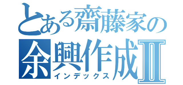 とある齋藤家の余興作成Ⅱ（インデックス）