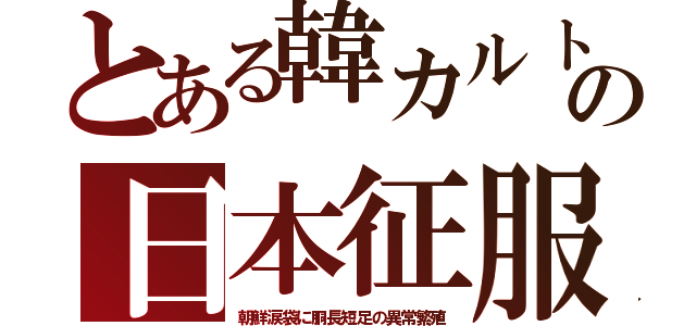 とある韓カルトの日本征服（朝鮮涙袋に胴長短足の異常繁殖）