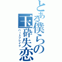 とある僕らの玉砕失恋（ハートブレイク）