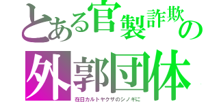 とある官製詐欺の外郭団体（在日カルトヤクザのシノギに）