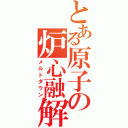 とある原子の炉心融解（メルトダウン）