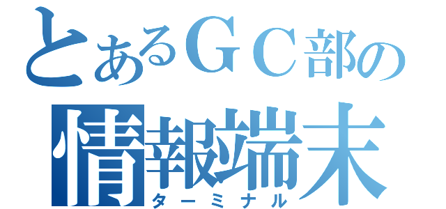 とあるＧＣ部の情報端末（ターミナル）