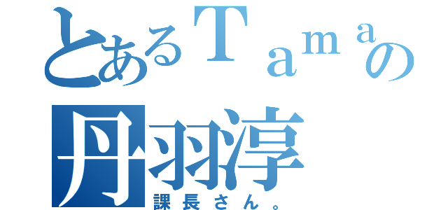 とあるＴａｍａＨｏｍｅの丹羽淳（課長さん。）