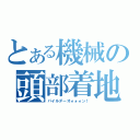 とある機械の頭部着地（パイルダーオォォォン！）