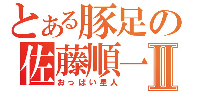 とある豚足の佐藤順一Ⅱ（おっぱい星人）