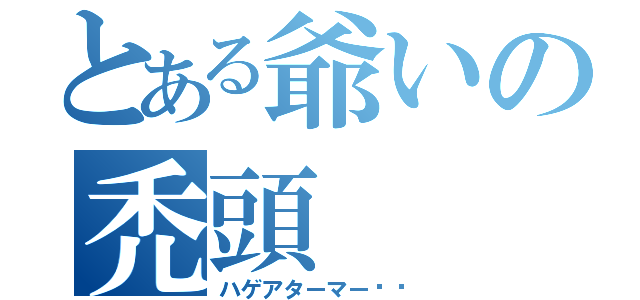 とある爺いの禿頭（ハゲアターマー‼︎）