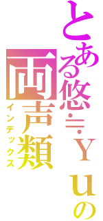 とある悠≒Ｙｕｕの両声類（インデックス）