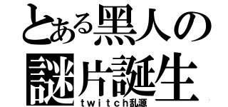 とある黑人の謎片誕生（ｔｗｉｔｃｈ乱源）