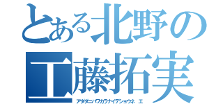 とある北野の工藤拓実（アダダニハワカラナイデショウネ エ）