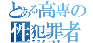 とある高専の性犯罪者（マツダトモキ）