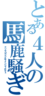 とある４人の馬鹿騒ぎ（クソヤロウウルサインジャボケェ）