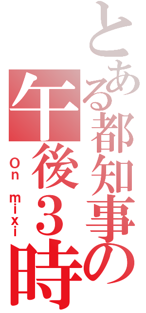 とある都知事の午後３時（ Ｏｎ ｍｉｘｉ）