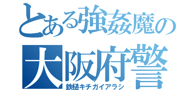 とある強姦魔の大阪府警（鉄槌キチガイアラシ）