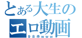 とある大生のエロ動画（９８件ｗｗｗ）