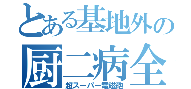 とある基地外の厨二病全開砲（超スーパー電磁砲）