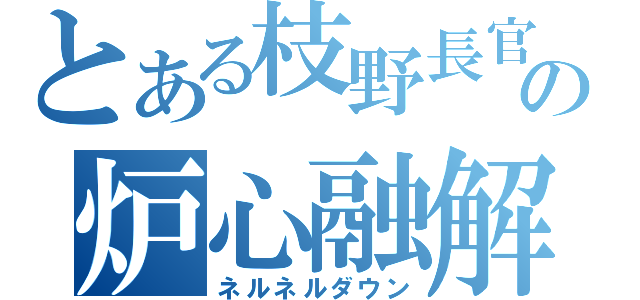 とある枝野長官の炉心融解（ネルネルダウン）