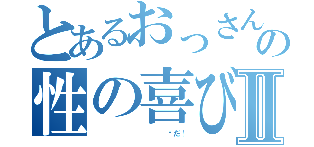 とあるおっさんの性の喜びⅡ（            噓だ！）