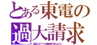 とある東電の過大請求（過去にＮＴＴの課金鯖が落ちたけど）