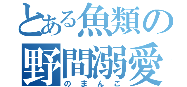 とある魚類の野間溺愛（のまんこ）