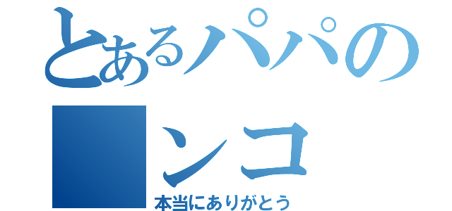 とあるパパの　ンコ　（本当にありがとう）